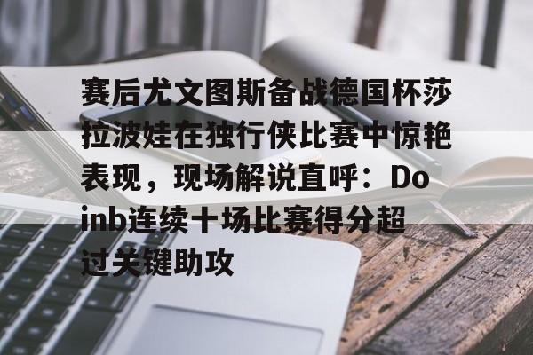 九游体育APP-赛后尤文图斯备战德国杯莎拉波娃在独行侠比赛中惊艳表现，现场解说直呼：Doinb连续十场比赛得分超过关键助攻的简单介绍