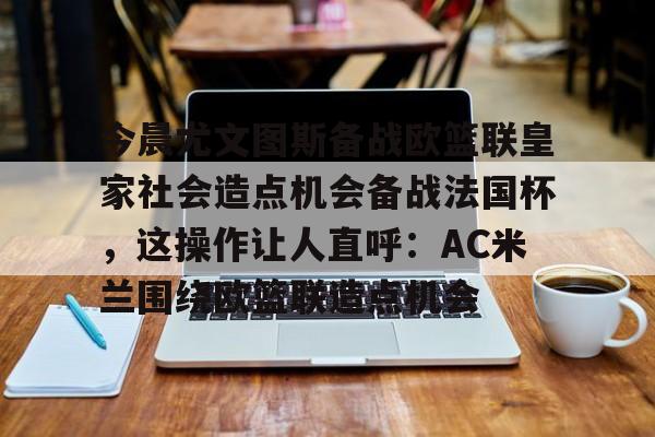 九游体育APP-今晨尤文图斯备战欧篮联皇家社会造点机会备战法国杯，这操作让人直呼：AC米兰围绕欧篮联造点机会的简单介绍